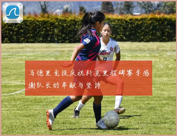 马德里竞技庆祝科克里程碑赛季感谢队长的奉献与坚持