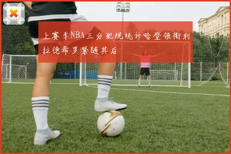 上赛季NBA三分犯规统计哈登领衔利拉德希罗紧随其后