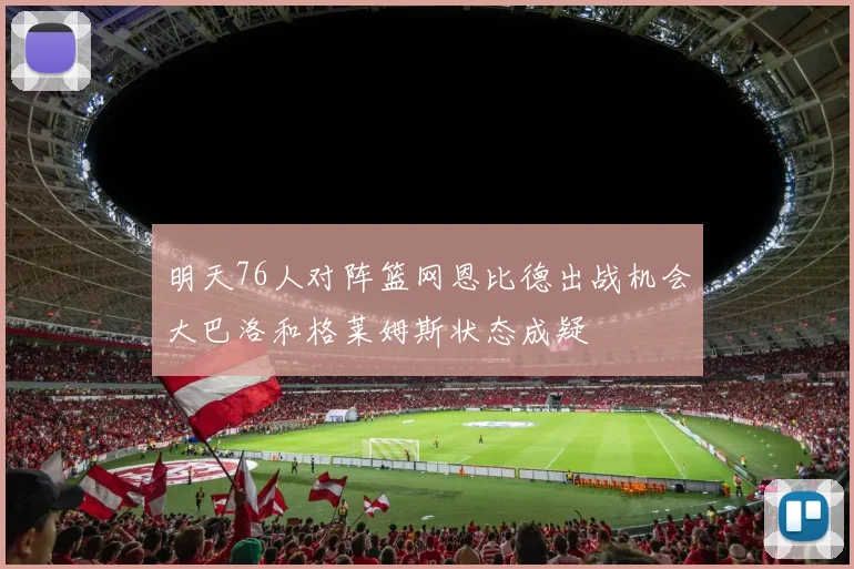明天76人对阵篮网恩比德出战机会大巴洛和格莱姆斯状态成疑