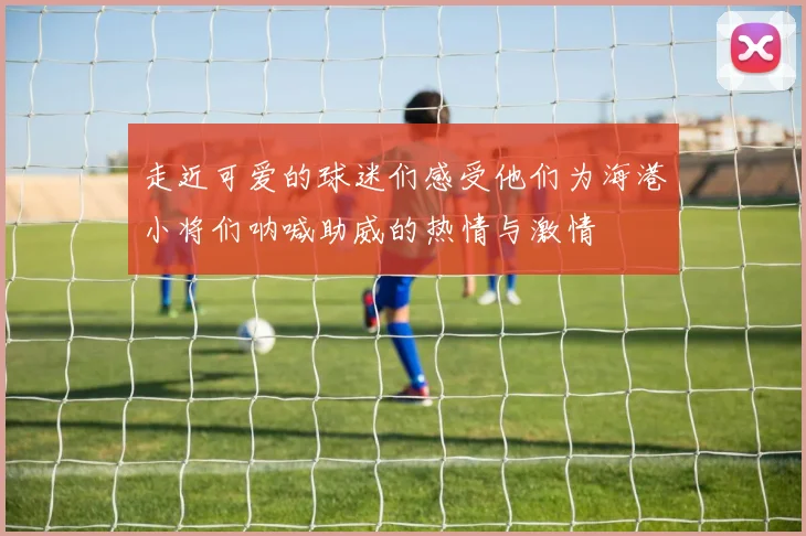 走近可爱的球迷们感受他们为海港小将们呐喊助威的热情与激情