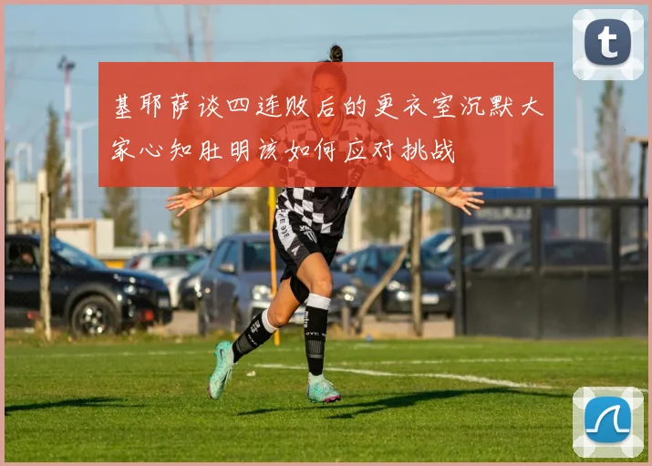 基耶萨谈四连败后的更衣室沉默大家心知肚明该如何应对挑战