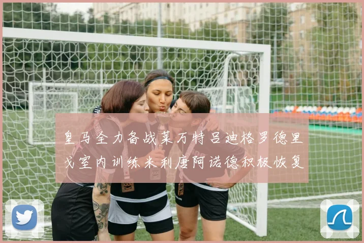 皇马全力备战莱万特吕迪格罗德里戈室内训练米利唐阿诺德积极恢复状态