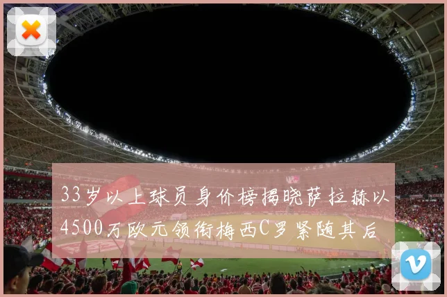 33岁以上球员身价榜揭晓萨拉赫以4500万欧元领衔梅西C罗紧随其后