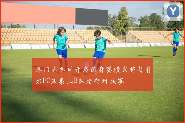 津门虎冬训开启热身赛模式将与首尔FC及泰山B队进行对抗赛