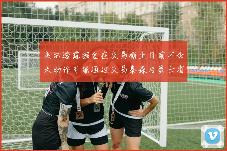 美记透露掘金在交易截止日前不会大动作可能通过交易泰森与爵士省钱