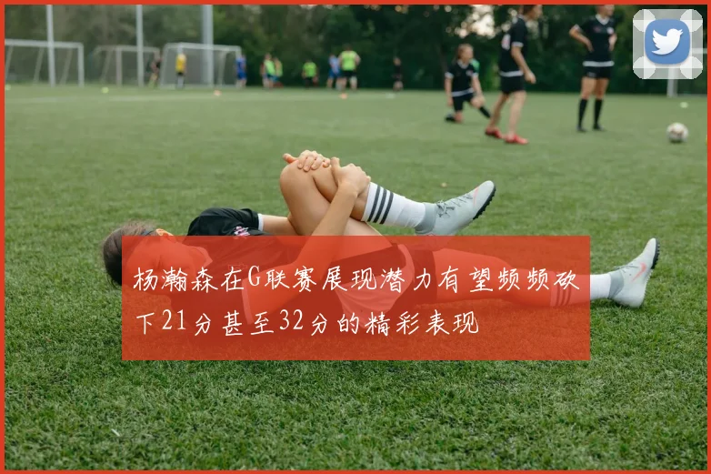杨瀚森在G联赛展现潜力有望频频砍下21分甚至32分的精彩表现