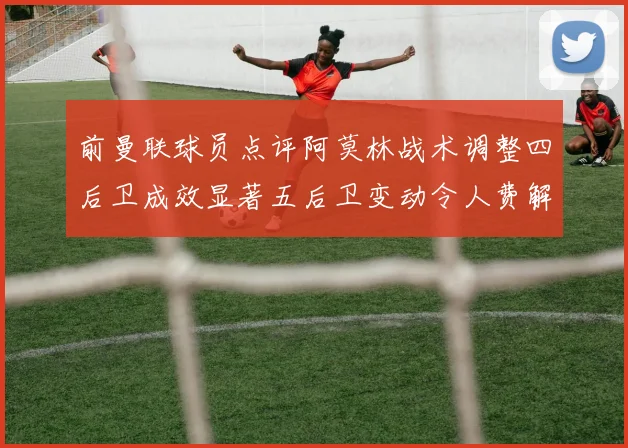 前曼联球员点评阿莫林战术调整四后卫成效显著五后卫变动令人费解