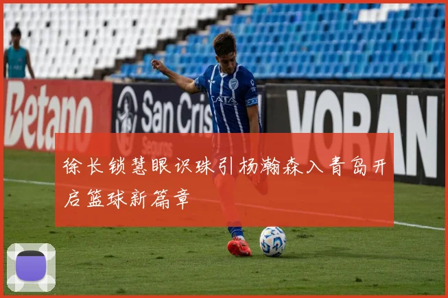 徐长锁慧眼识珠引杨瀚森入青岛开启篮球新篇章