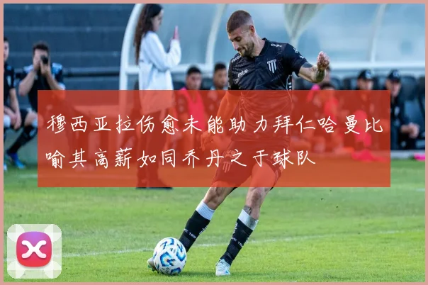 穆西亚拉伤愈未能助力拜仁哈曼比喻其高薪如同乔丹之于球队