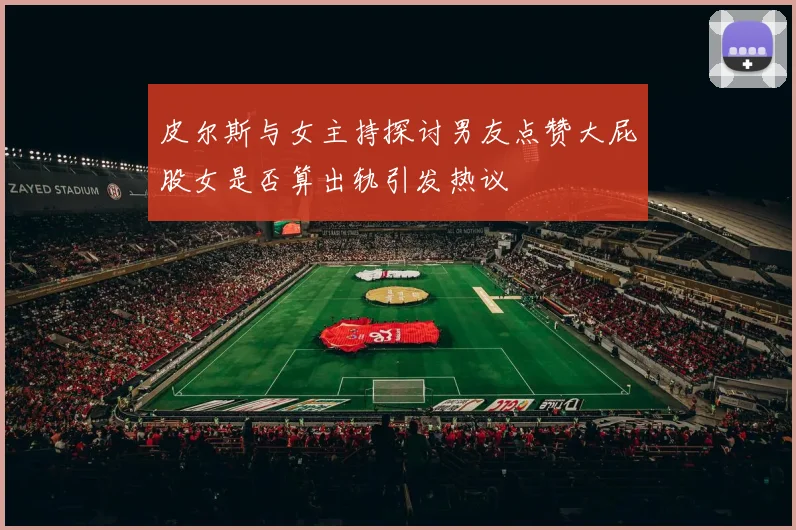 皮尔斯与女主持探讨男友点赞大屁股女是否算出轨引发热议
