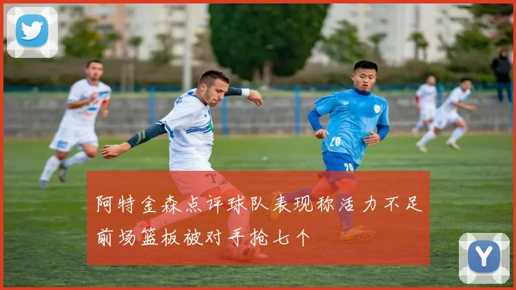 阿特金森点评球队表现称活力不足前场篮板被对手抢七个