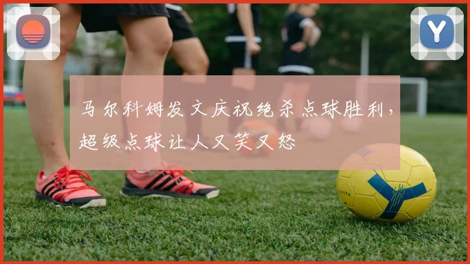 马尔科姆发文庆祝绝杀点球胜利，超级点球让人又笑又怒
