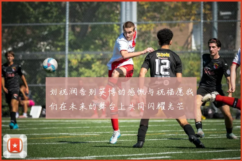 刘祝润告别英博的感慨与祝福愿我们在未来的舞台上共同闪耀光芒