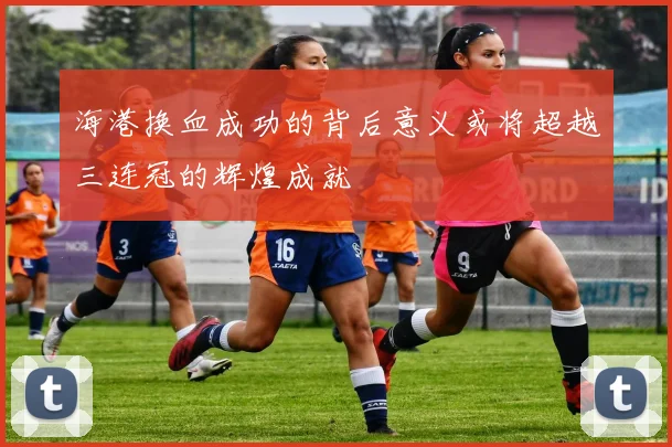 海港换血成功的背后意义或将超越三连冠的辉煌成就