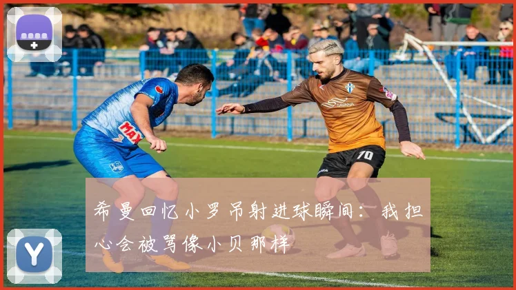 希曼回忆小罗吊射进球瞬间：我担心会被骂像小贝那样