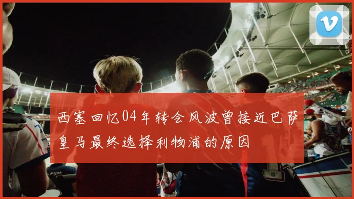 西塞回忆04年转会风波曾接近巴萨皇马最终选择利物浦的原因