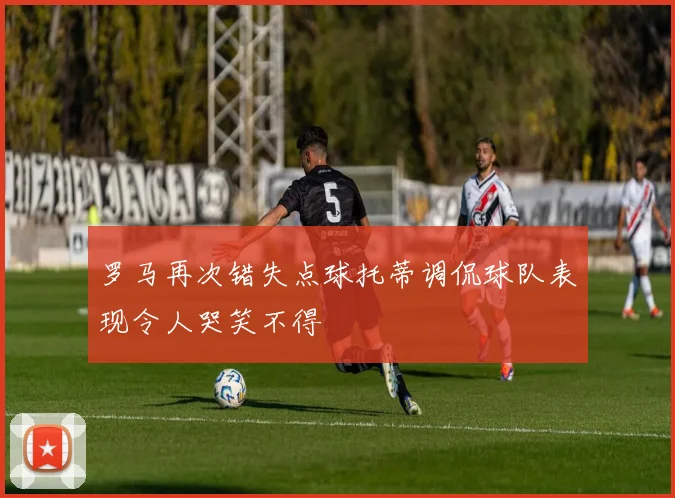 罗马再次错失点球托蒂调侃球队表现令人哭笑不得