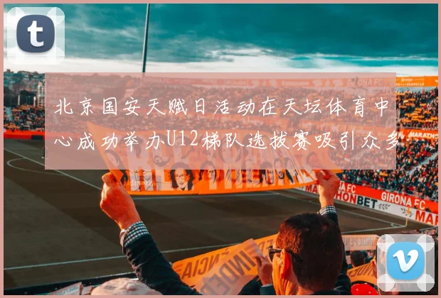 北京国安天赋日活动在天坛体育中心成功举办U12梯队选拔赛吸引众多小球员参与