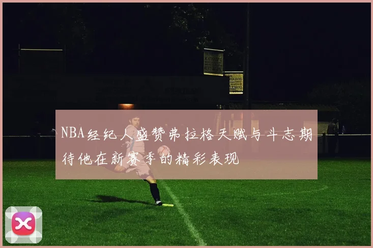 NBA经纪人盛赞弗拉格天赋与斗志期待他在新赛季的精彩表现